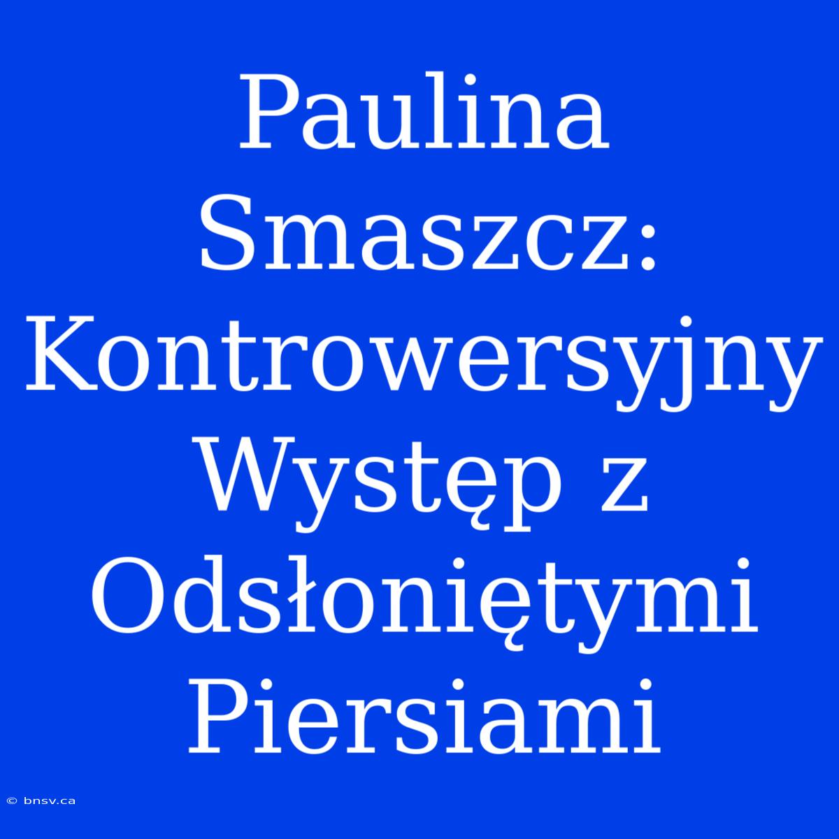 Paulina Smaszcz: Kontrowersyjny Występ Z Odsłoniętymi Piersiami