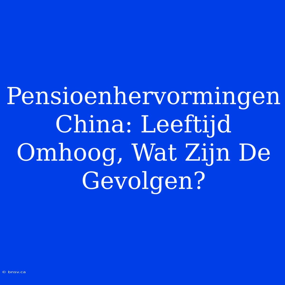 Pensioenhervormingen China: Leeftijd Omhoog, Wat Zijn De Gevolgen?