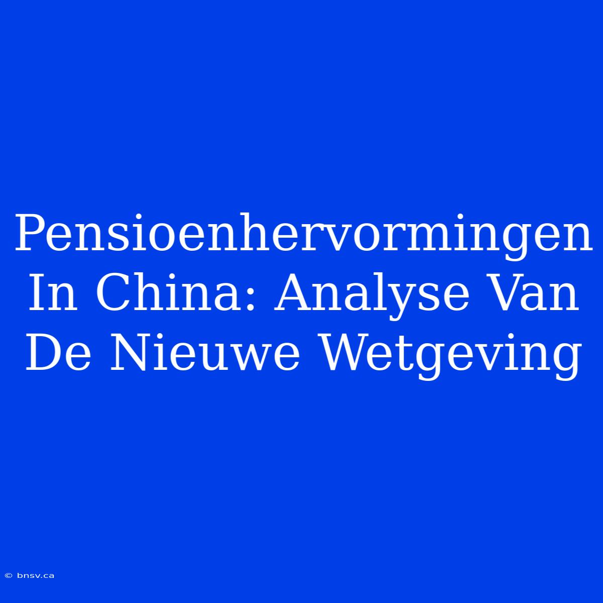 Pensioenhervormingen In China: Analyse Van De Nieuwe Wetgeving