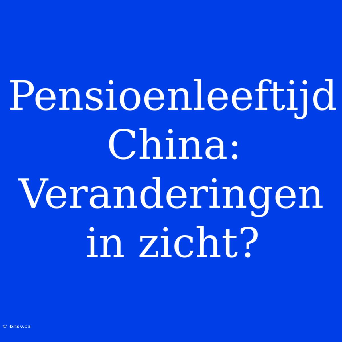 Pensioenleeftijd China: Veranderingen In Zicht?