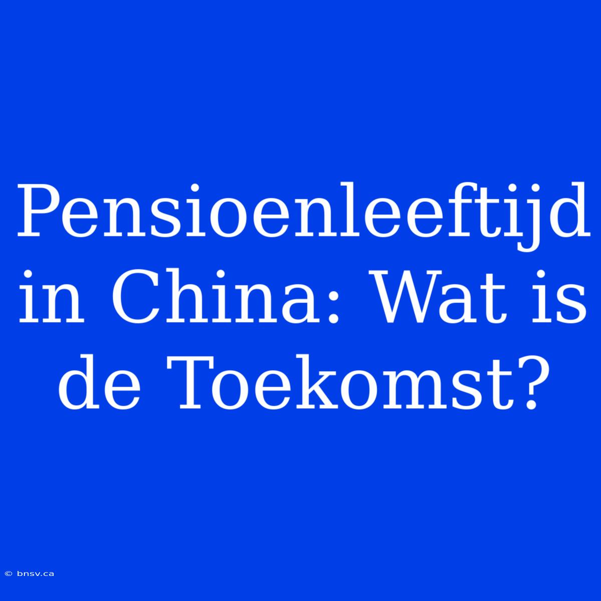 Pensioenleeftijd In China: Wat Is De Toekomst?