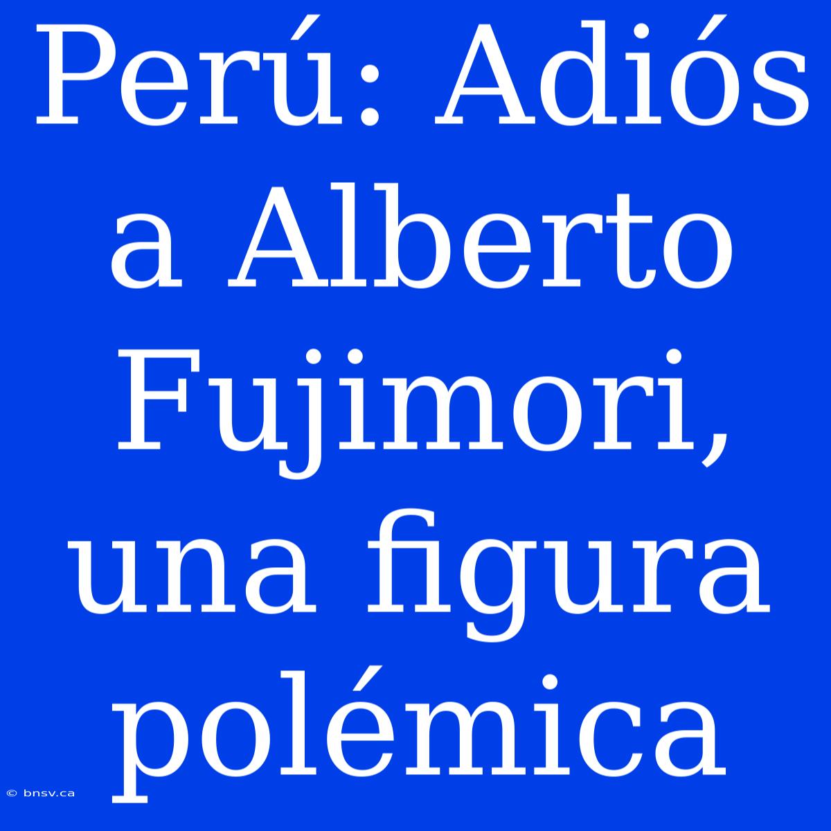 Perú: Adiós A Alberto Fujimori, Una Figura Polémica