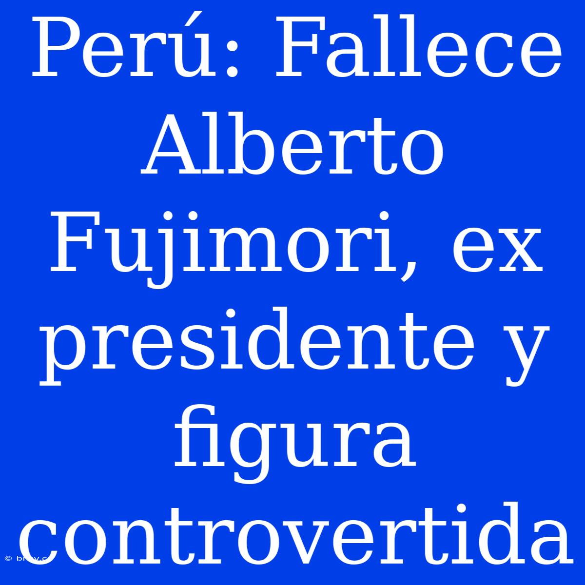 Perú: Fallece Alberto Fujimori, Ex Presidente Y Figura Controvertida