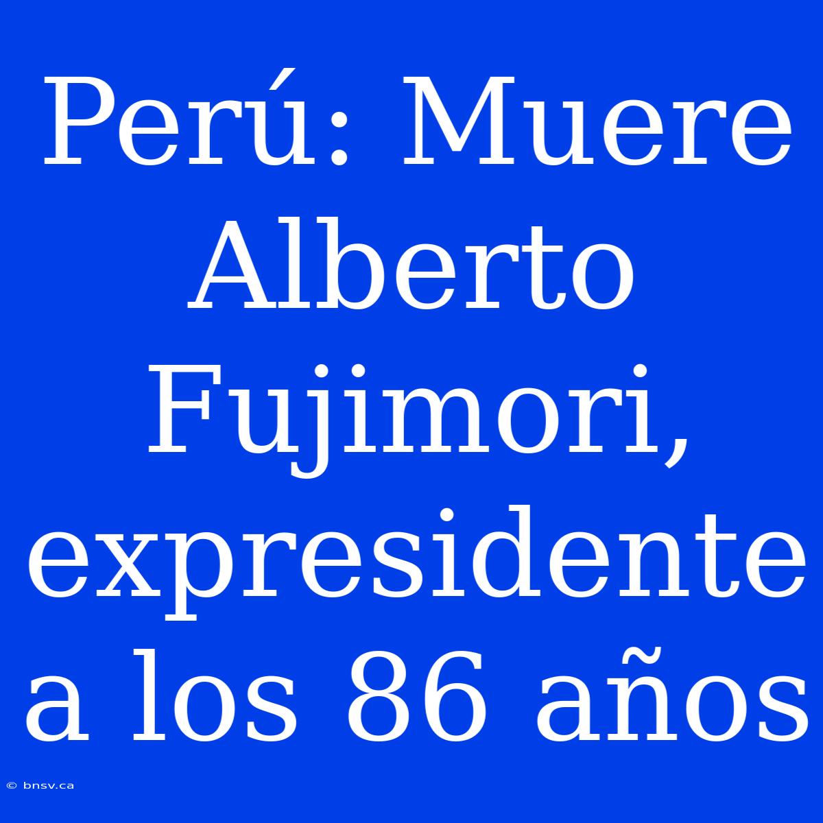 Perú: Muere Alberto Fujimori, Expresidente A Los 86 Años