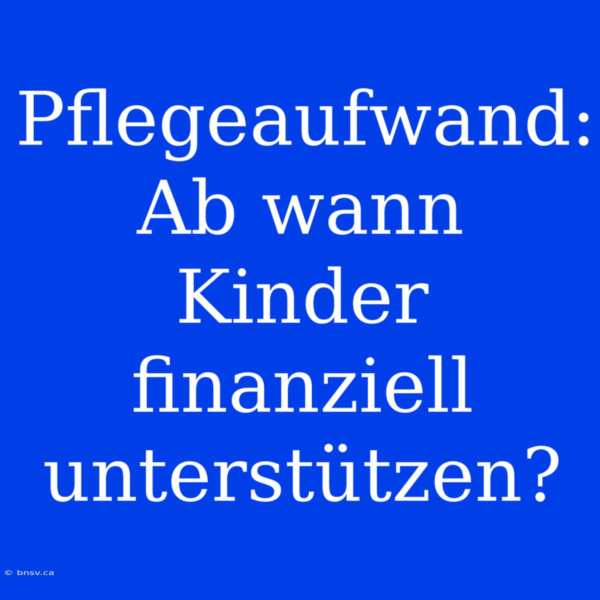 Pflegeaufwand: Ab Wann Kinder Finanziell Unterstützen?