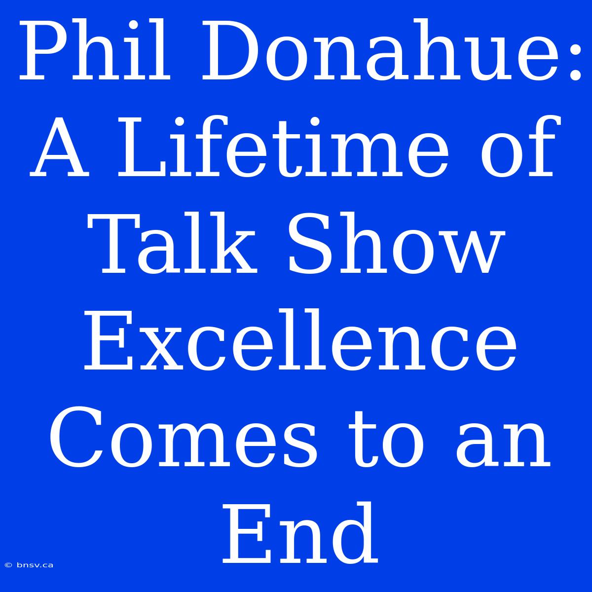 Phil Donahue:  A Lifetime Of Talk Show Excellence  Comes To An End