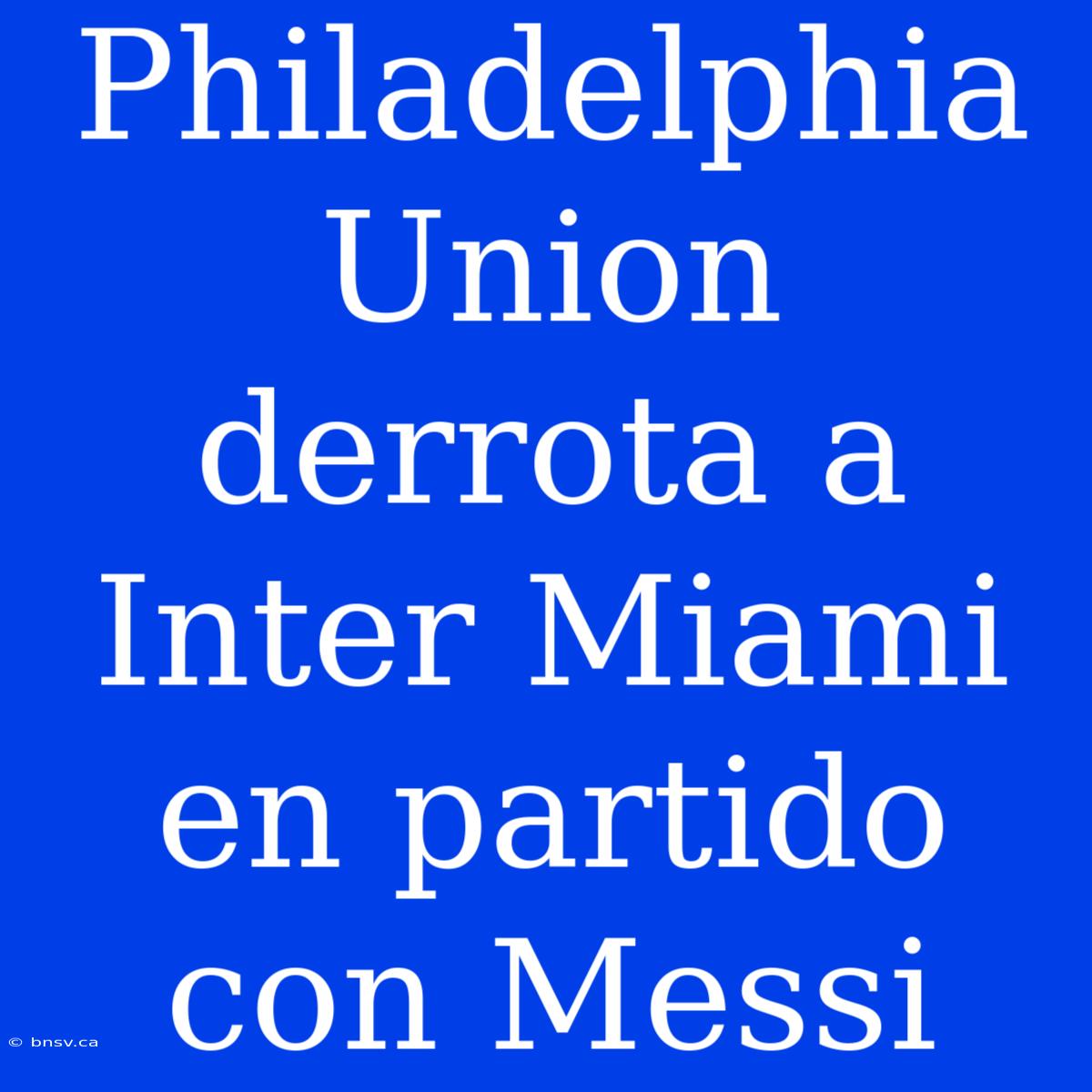 Philadelphia Union Derrota A Inter Miami En Partido Con Messi