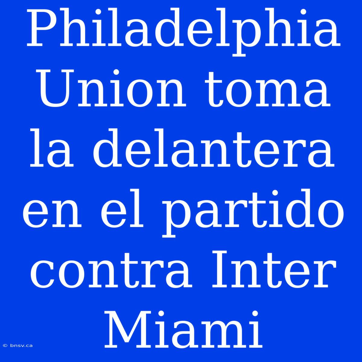 Philadelphia Union Toma La Delantera En El Partido Contra Inter Miami