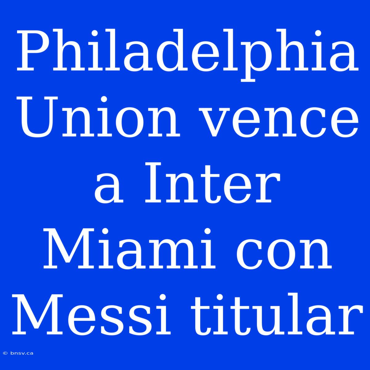 Philadelphia Union Vence A Inter Miami Con Messi Titular