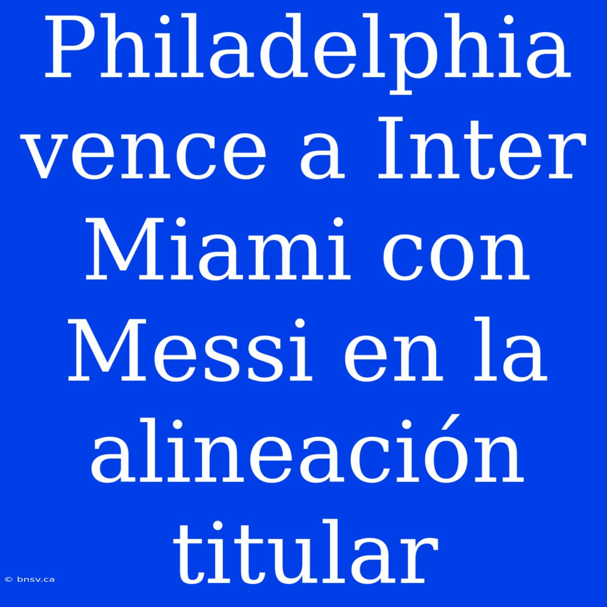 Philadelphia Vence A Inter Miami Con Messi En La Alineación Titular