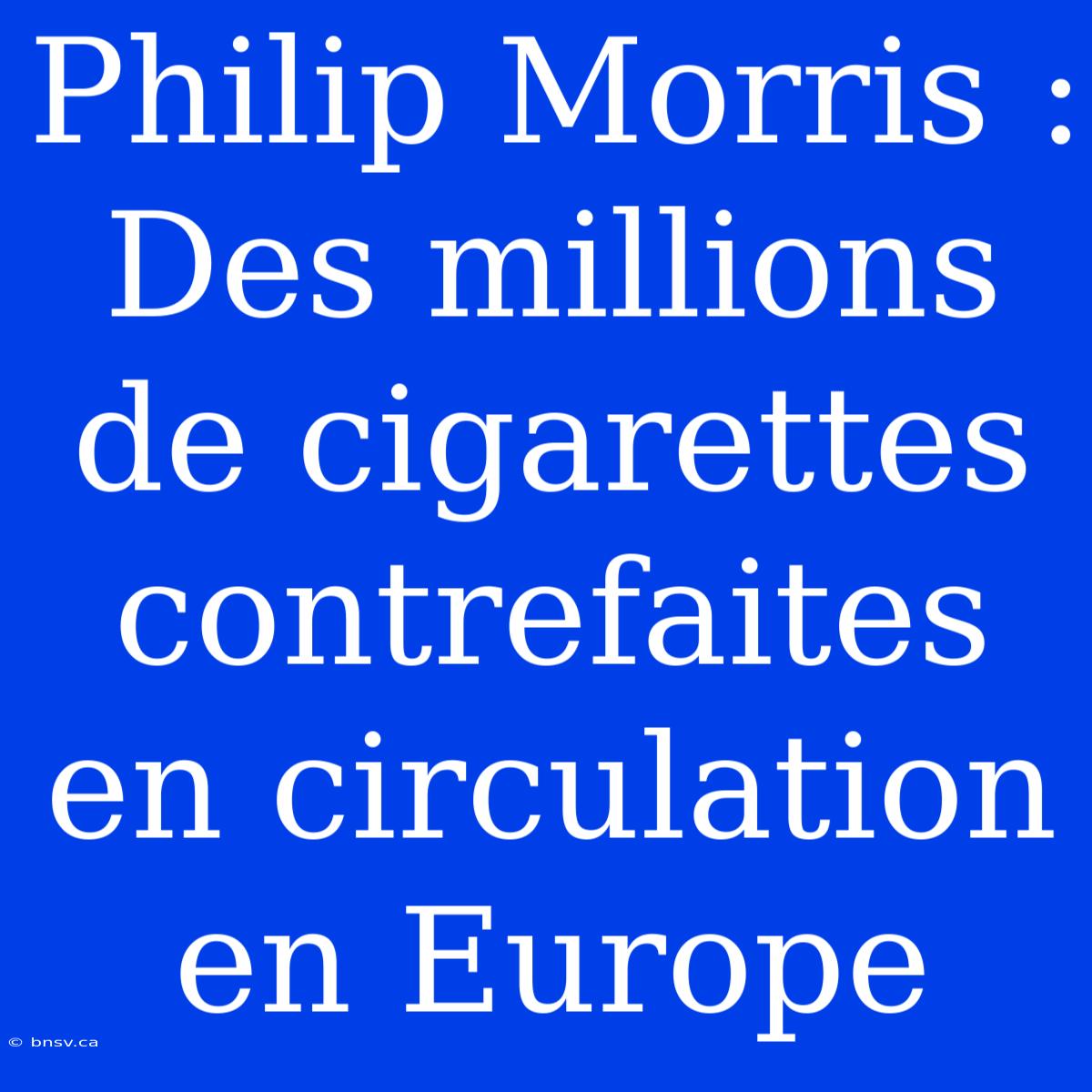 Philip Morris : Des Millions De Cigarettes Contrefaites En Circulation En Europe