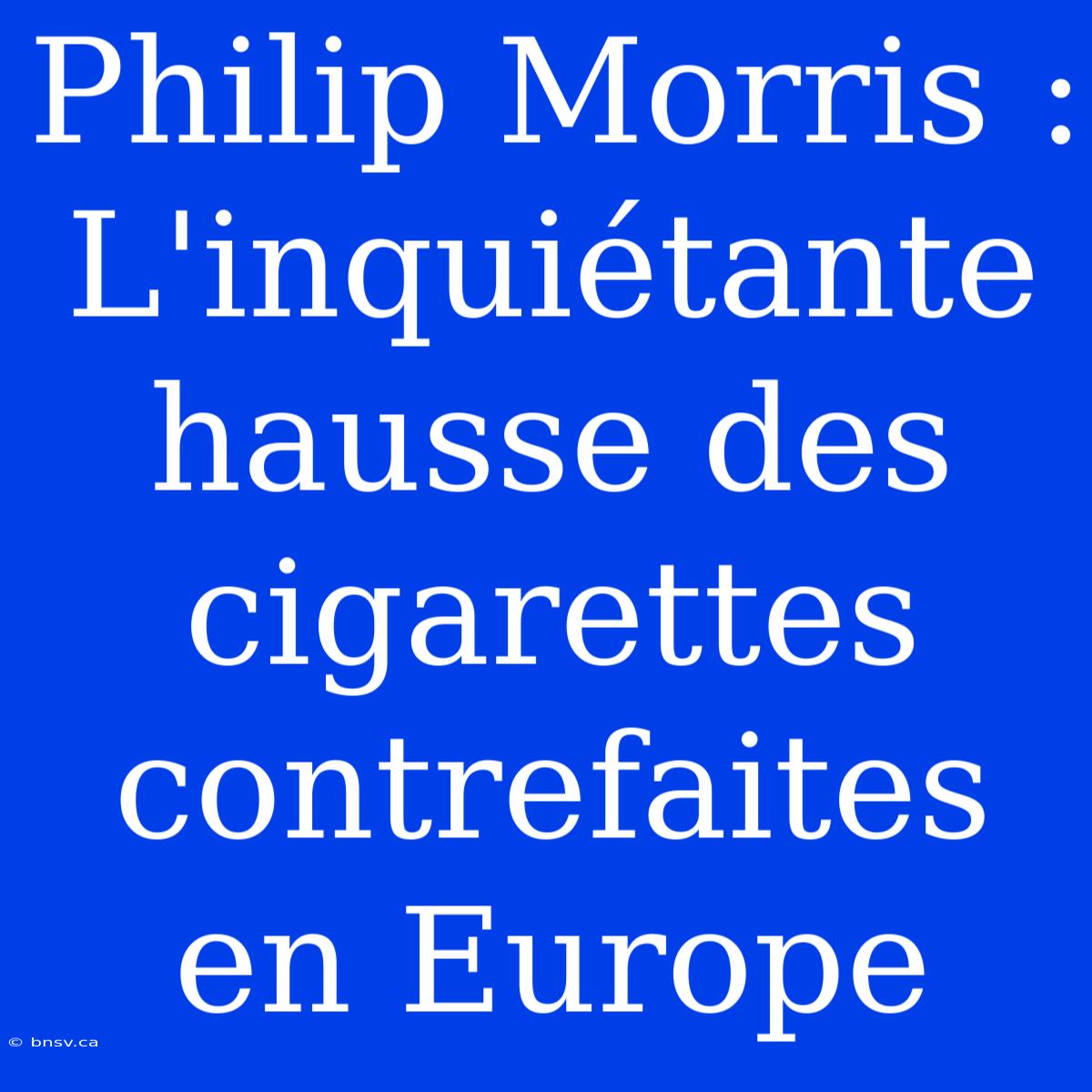 Philip Morris : L'inquiétante Hausse Des Cigarettes Contrefaites En Europe