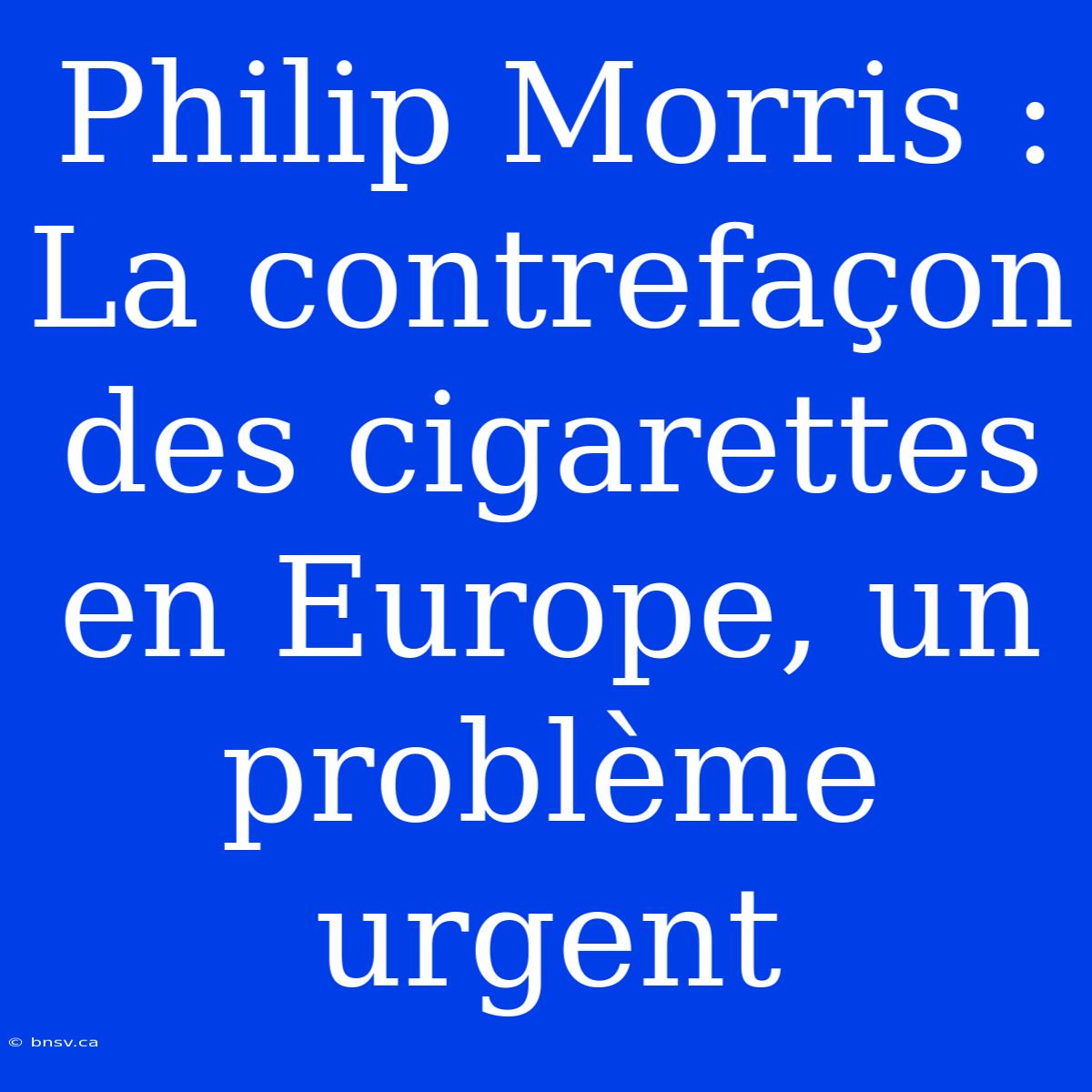 Philip Morris : La Contrefaçon Des Cigarettes En Europe, Un Problème Urgent