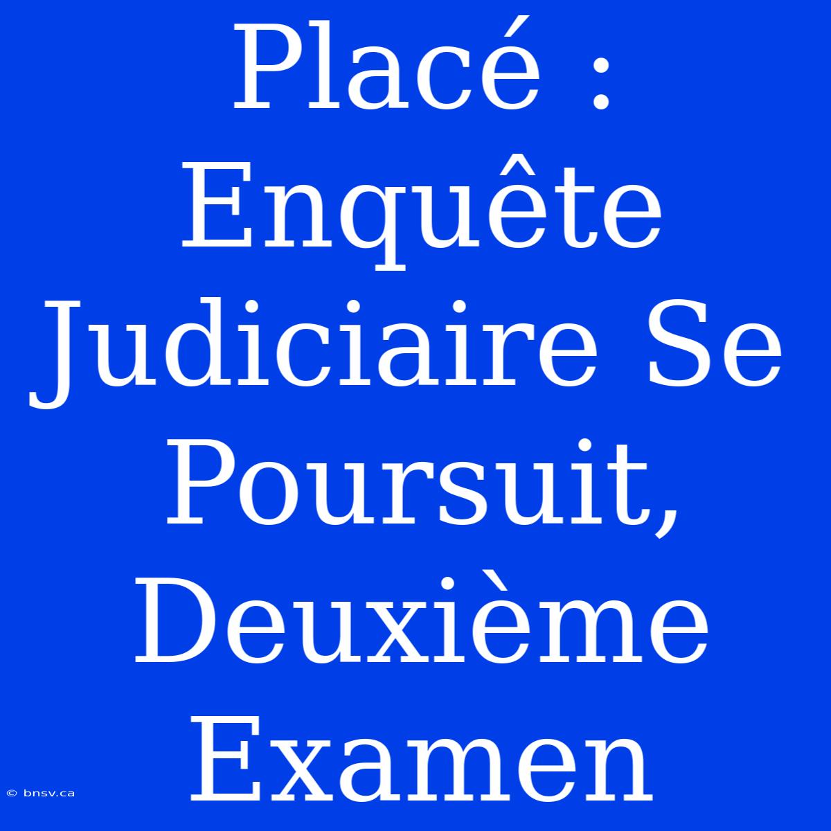 Placé : Enquête Judiciaire Se Poursuit, Deuxième Examen