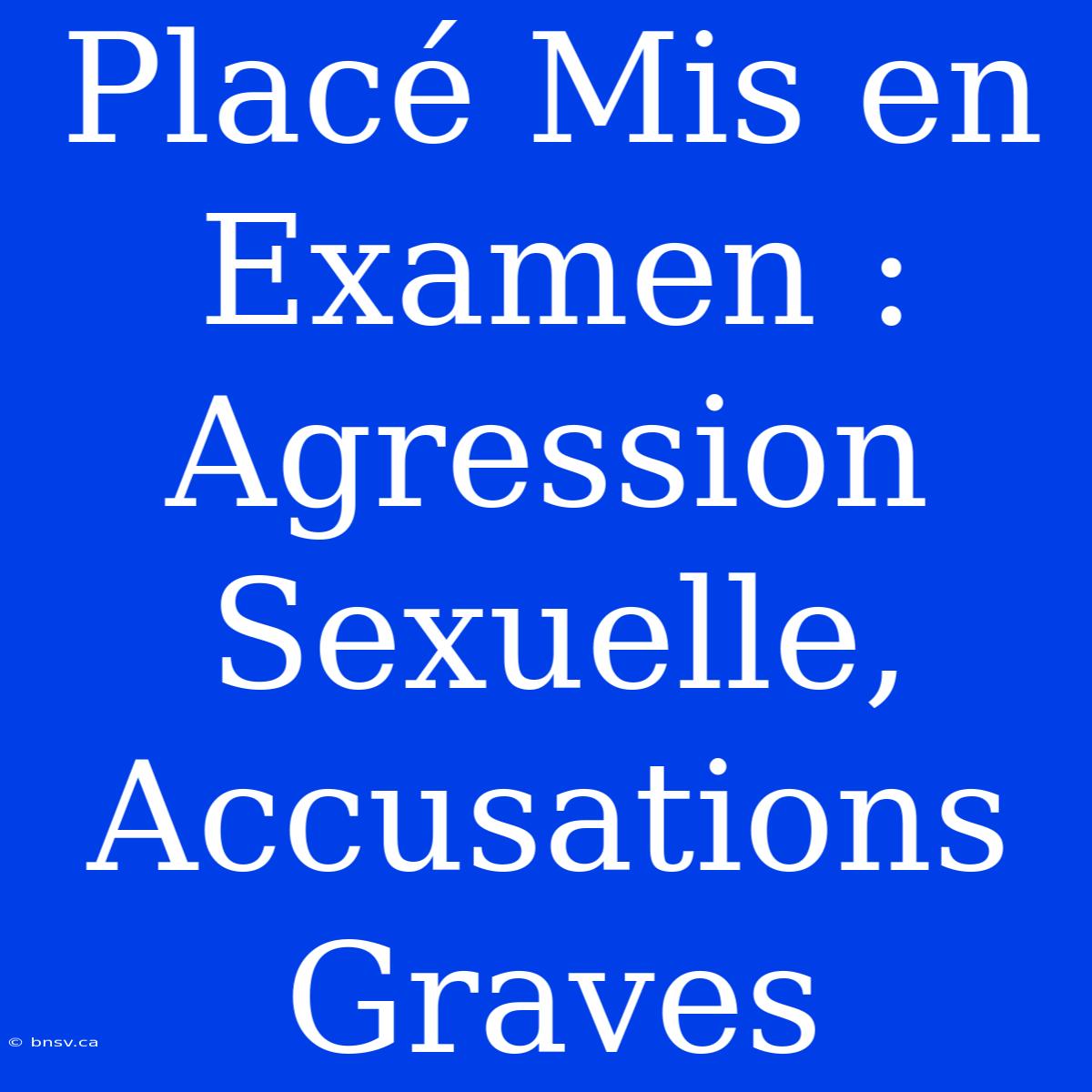 Placé Mis En Examen : Agression Sexuelle, Accusations Graves