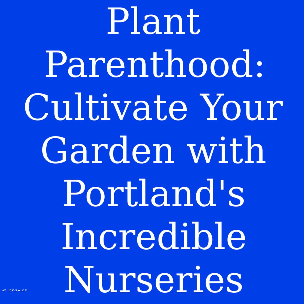 Plant Parenthood: Cultivate Your Garden With Portland's Incredible Nurseries