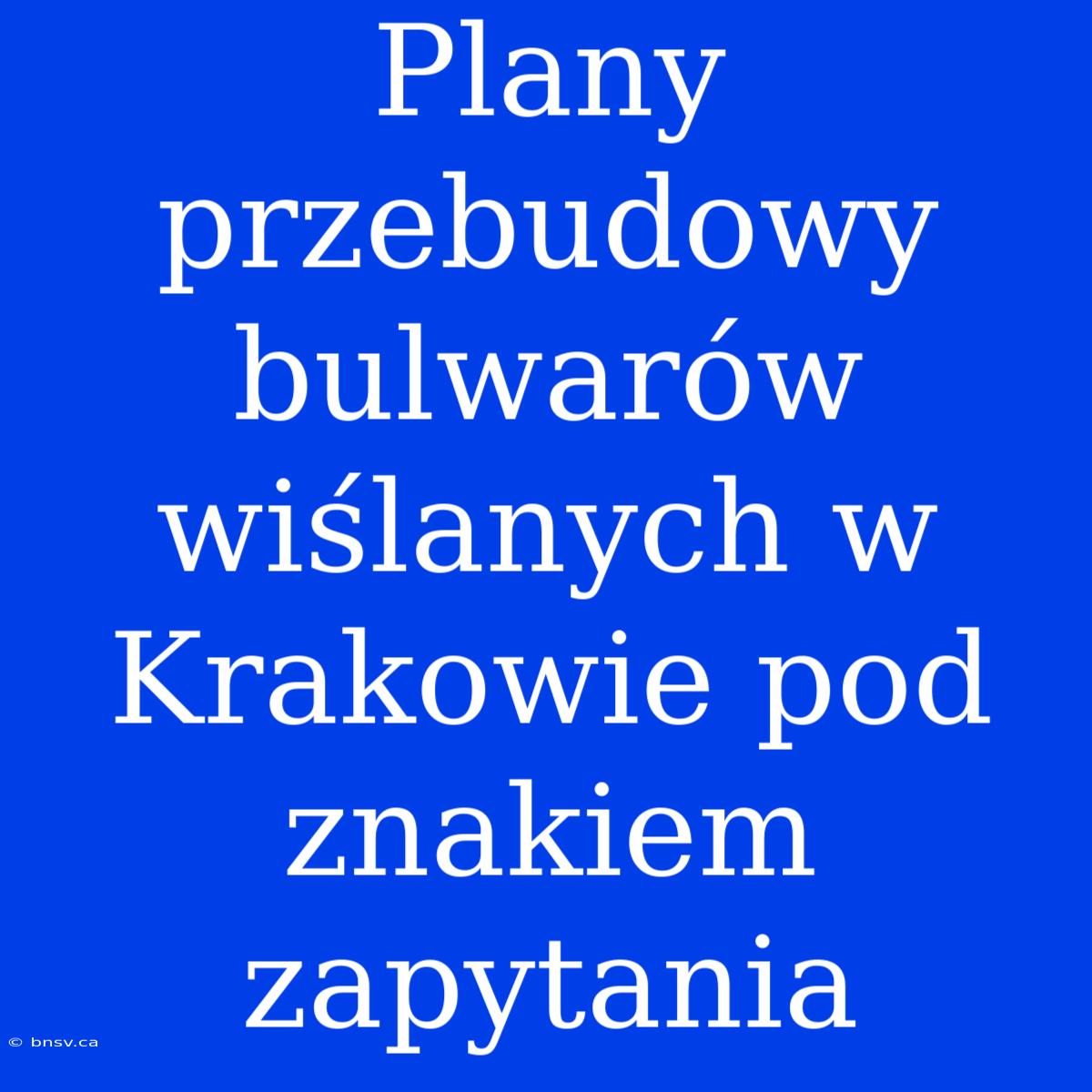 Plany Przebudowy Bulwarów Wiślanych W Krakowie Pod Znakiem Zapytania