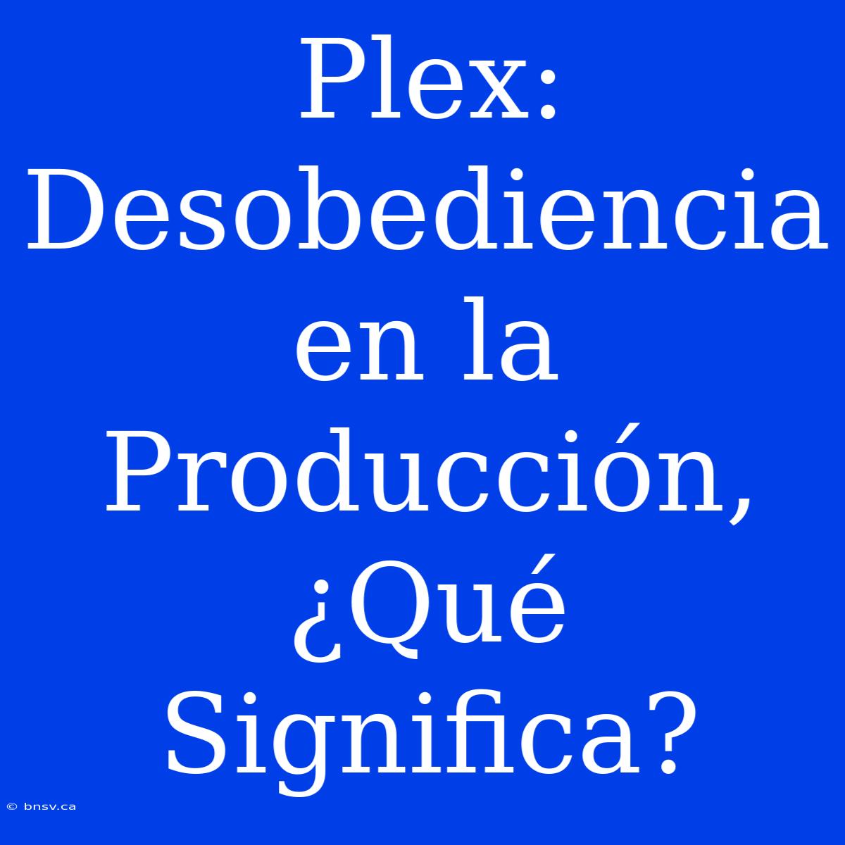 Plex: Desobediencia En La Producción, ¿Qué Significa?