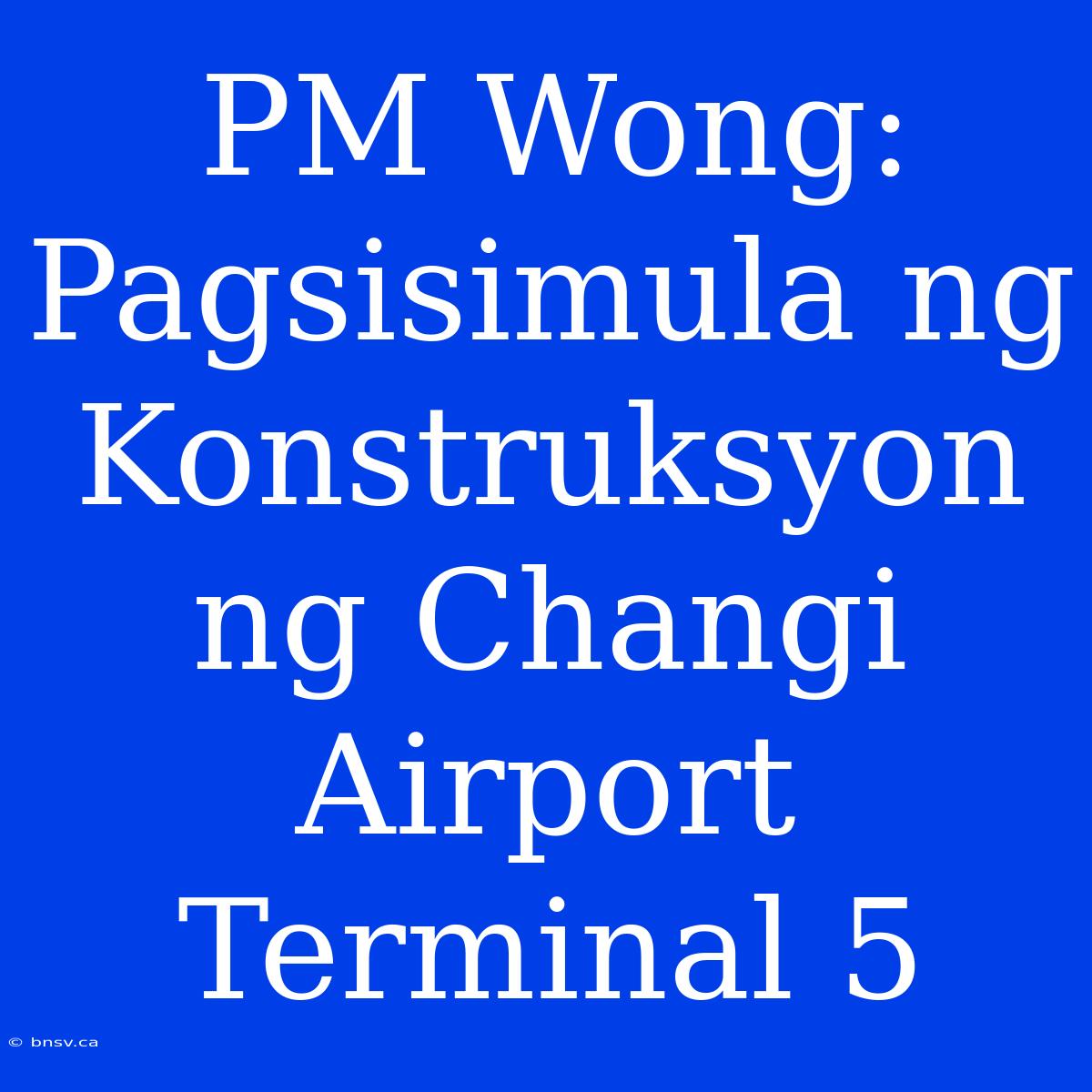 PM Wong: Pagsisimula Ng Konstruksyon Ng Changi Airport Terminal 5