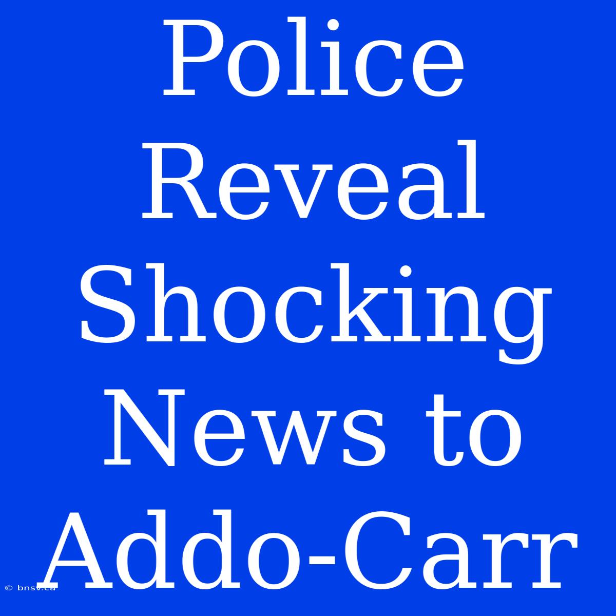 Police Reveal Shocking News To Addo-Carr