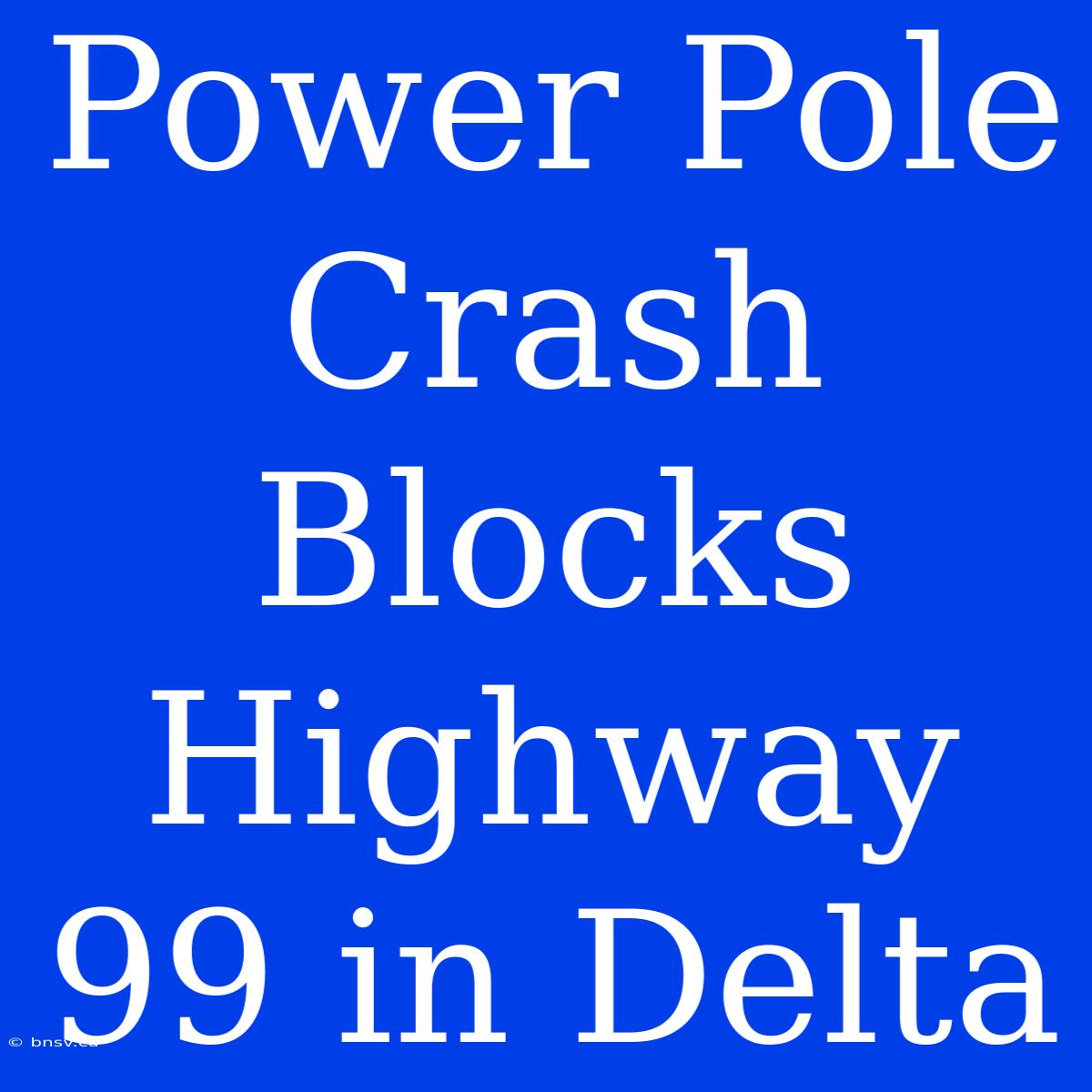 Power Pole Crash Blocks Highway 99 In Delta