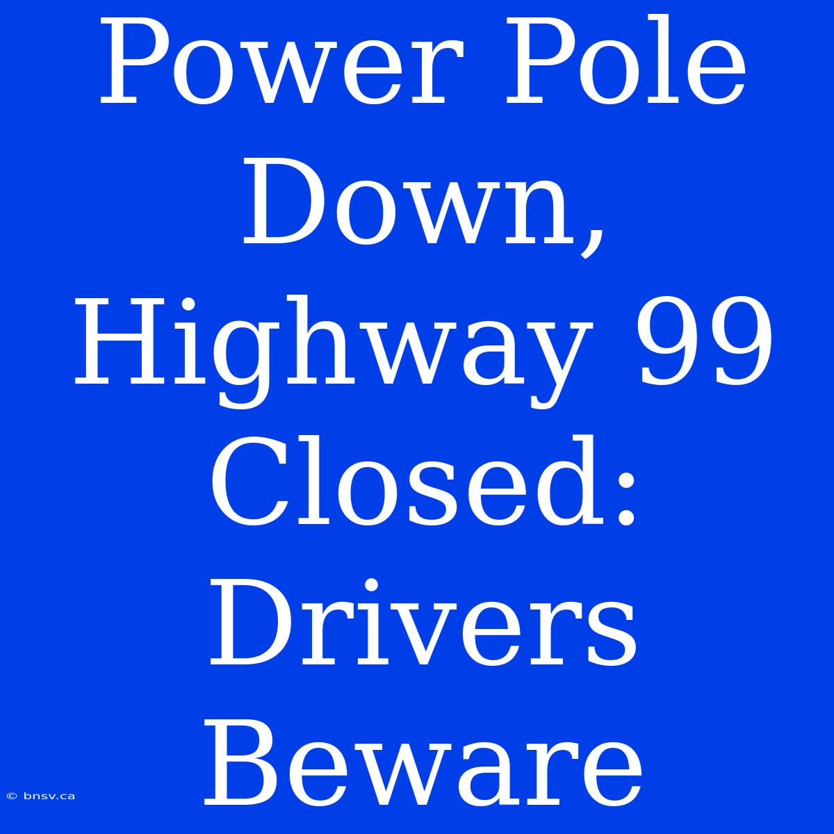 Power Pole Down, Highway 99 Closed: Drivers Beware