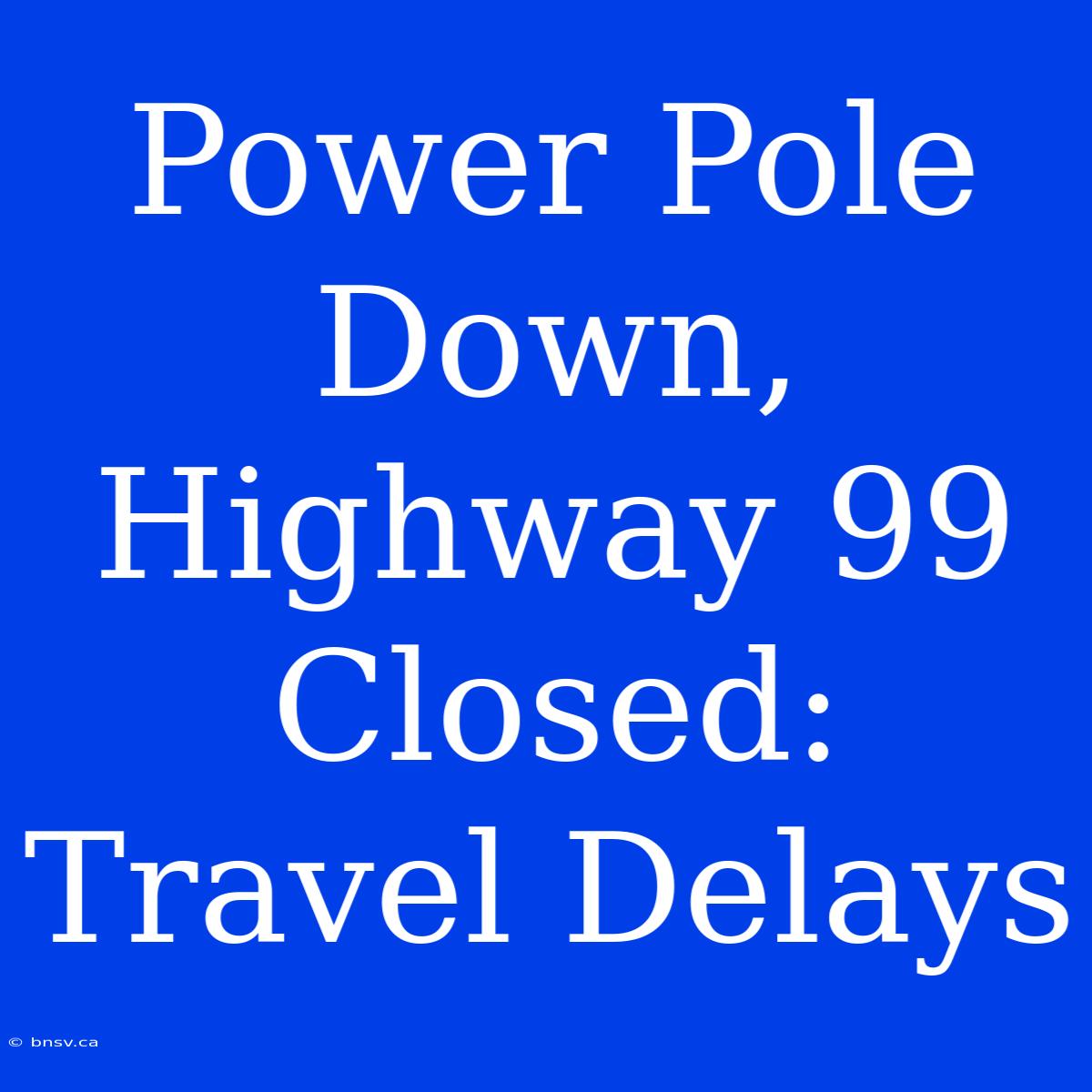 Power Pole Down, Highway 99 Closed: Travel Delays