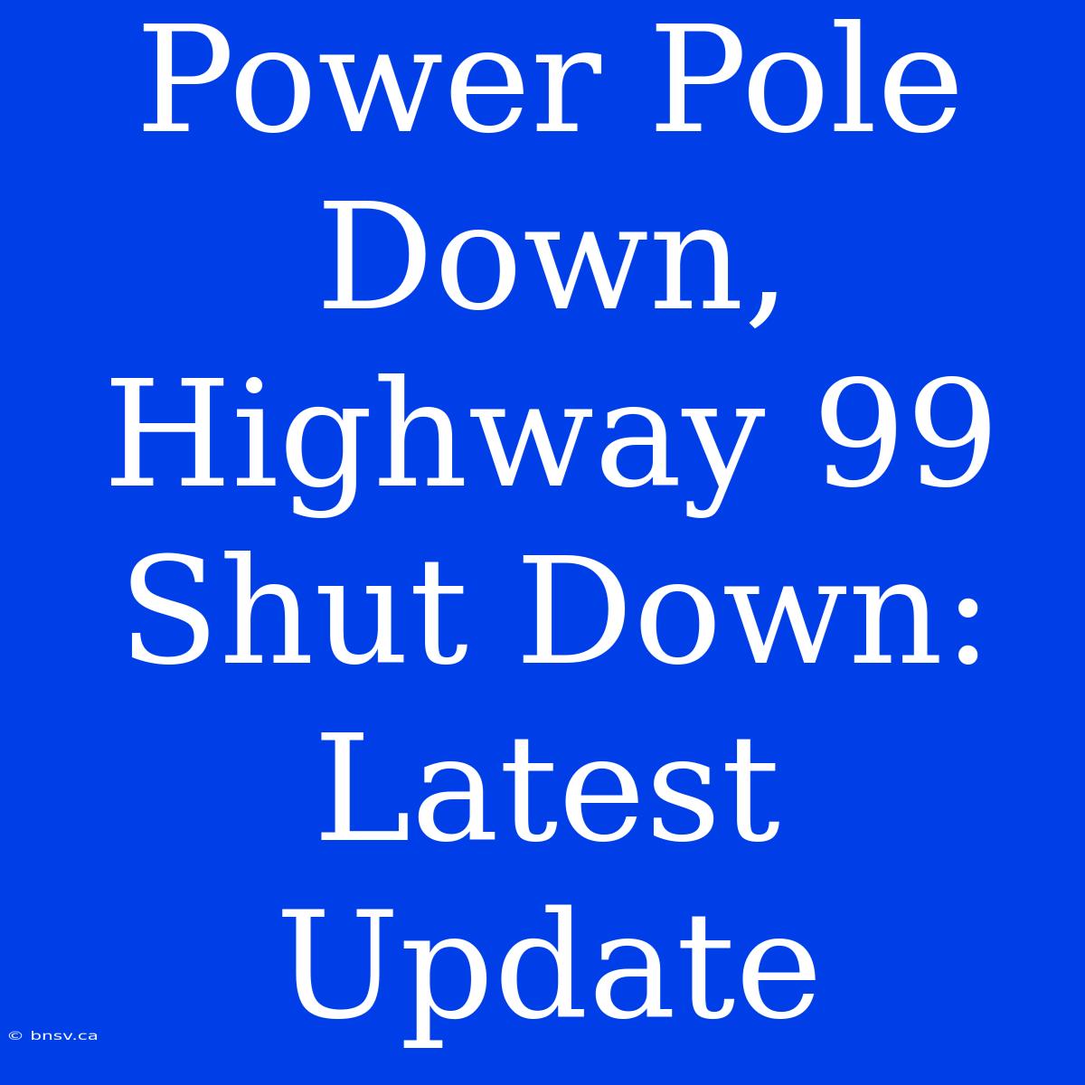 Power Pole Down, Highway 99 Shut Down: Latest Update