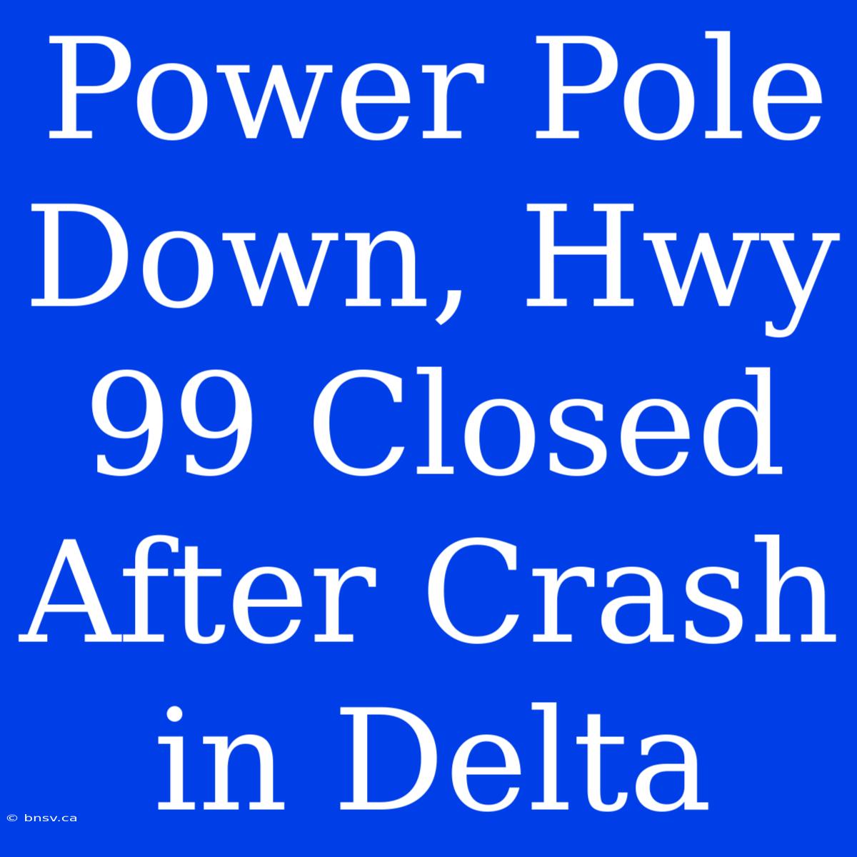 Power Pole Down, Hwy 99 Closed After Crash In Delta