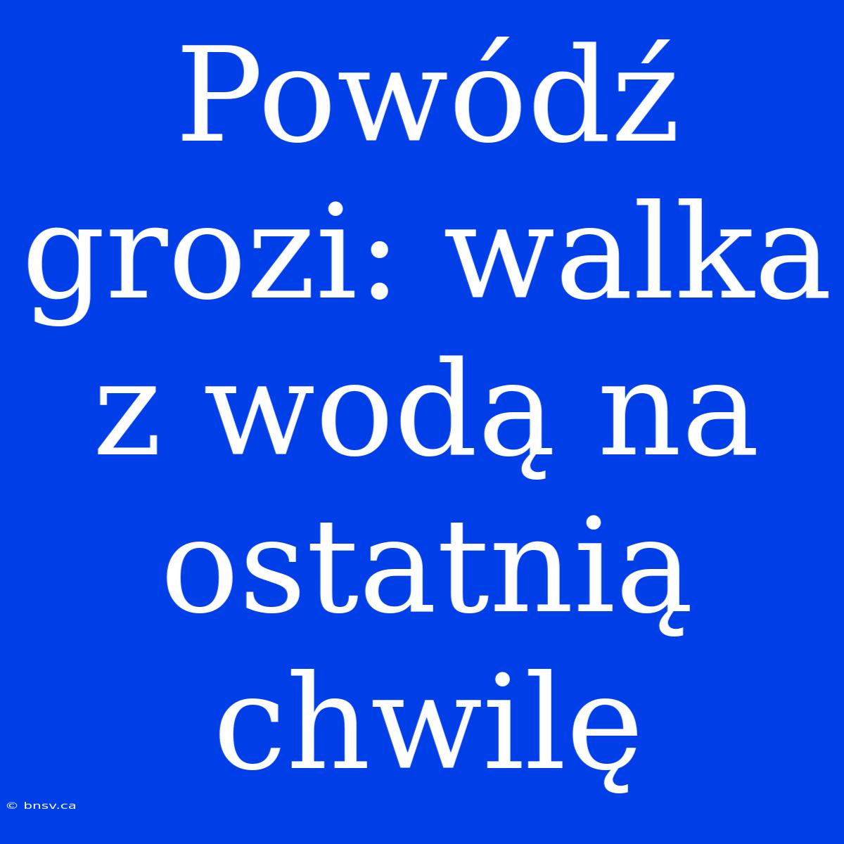 Powódź Grozi: Walka Z Wodą Na Ostatnią Chwilę