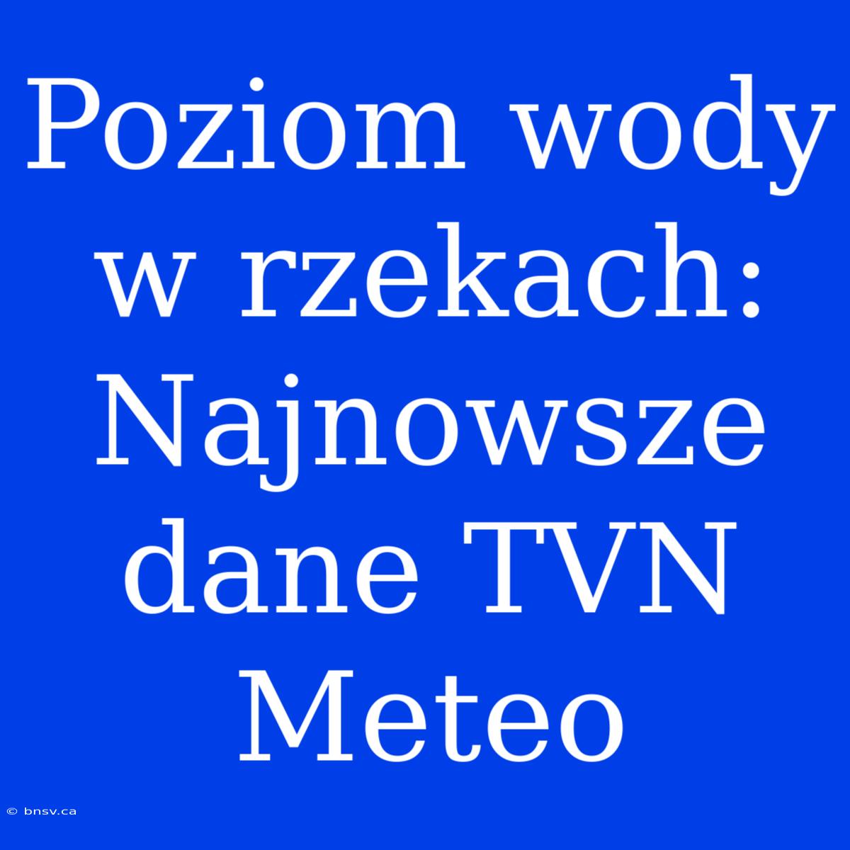 Poziom Wody W Rzekach: Najnowsze Dane TVN Meteo