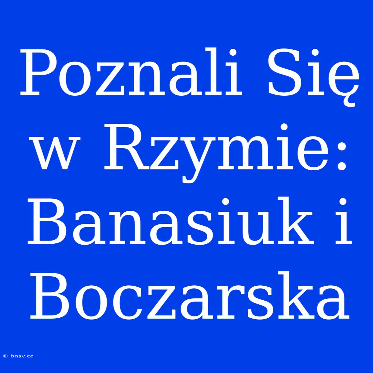 Poznali Się W Rzymie: Banasiuk I Boczarska