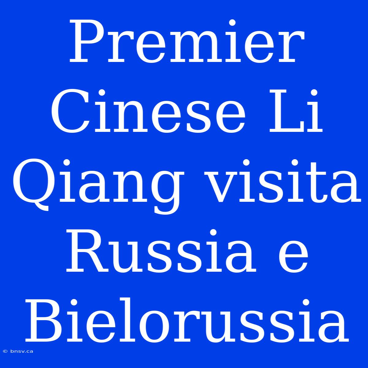 Premier Cinese Li Qiang Visita Russia E Bielorussia