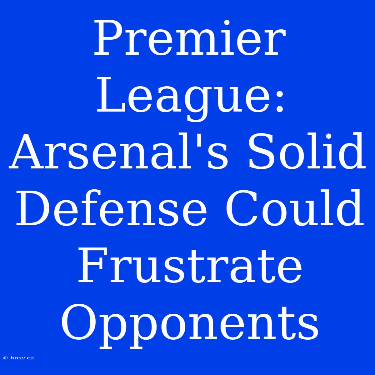 Premier League: Arsenal's Solid Defense Could Frustrate Opponents