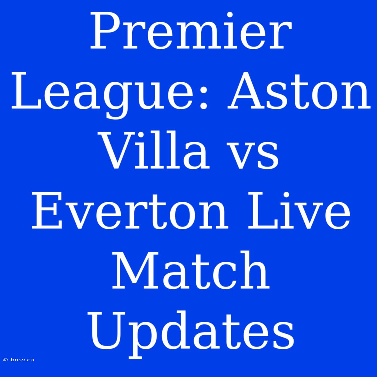 Premier League: Aston Villa Vs Everton Live Match Updates