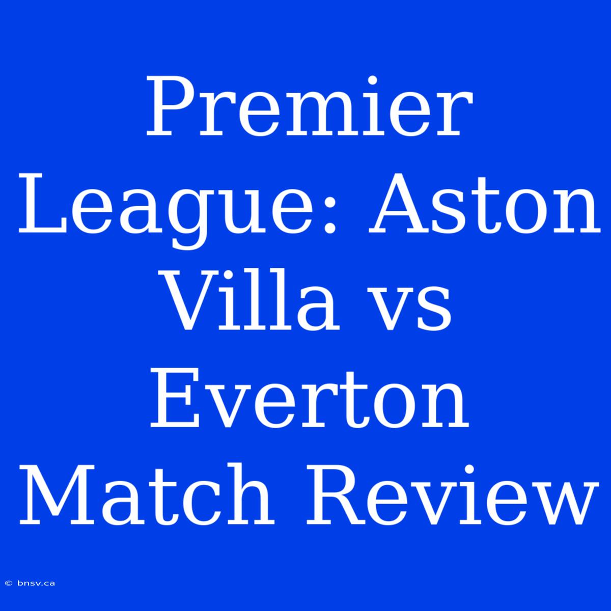 Premier League: Aston Villa Vs Everton Match Review