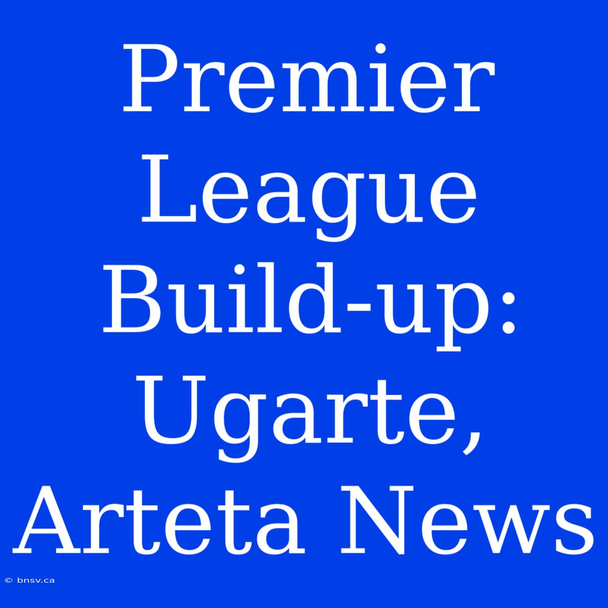 Premier League Build-up: Ugarte, Arteta News