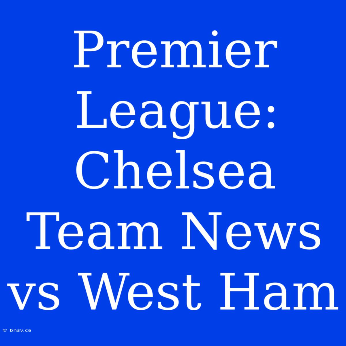 Premier League: Chelsea Team News Vs West Ham