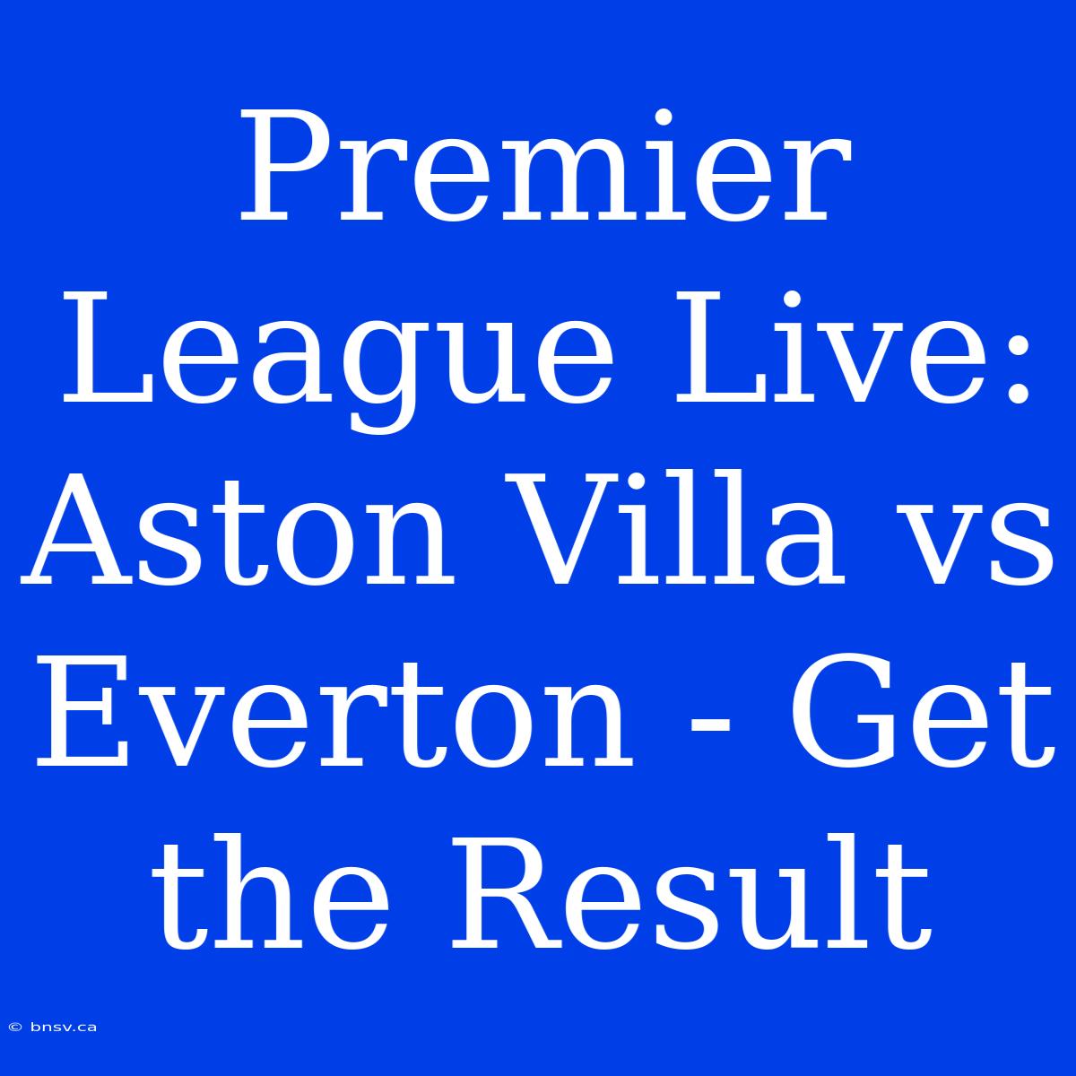 Premier League Live: Aston Villa Vs Everton - Get The Result