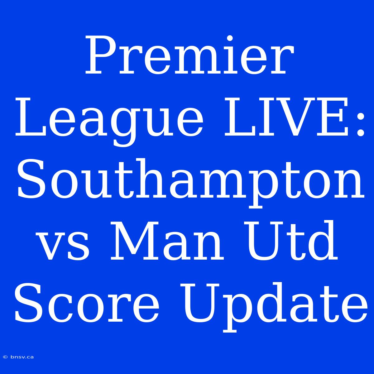 Premier League LIVE: Southampton Vs Man Utd Score Update