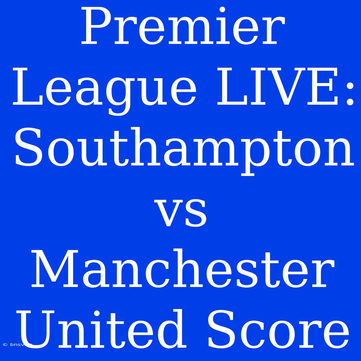 Premier League LIVE: Southampton Vs Manchester United Score