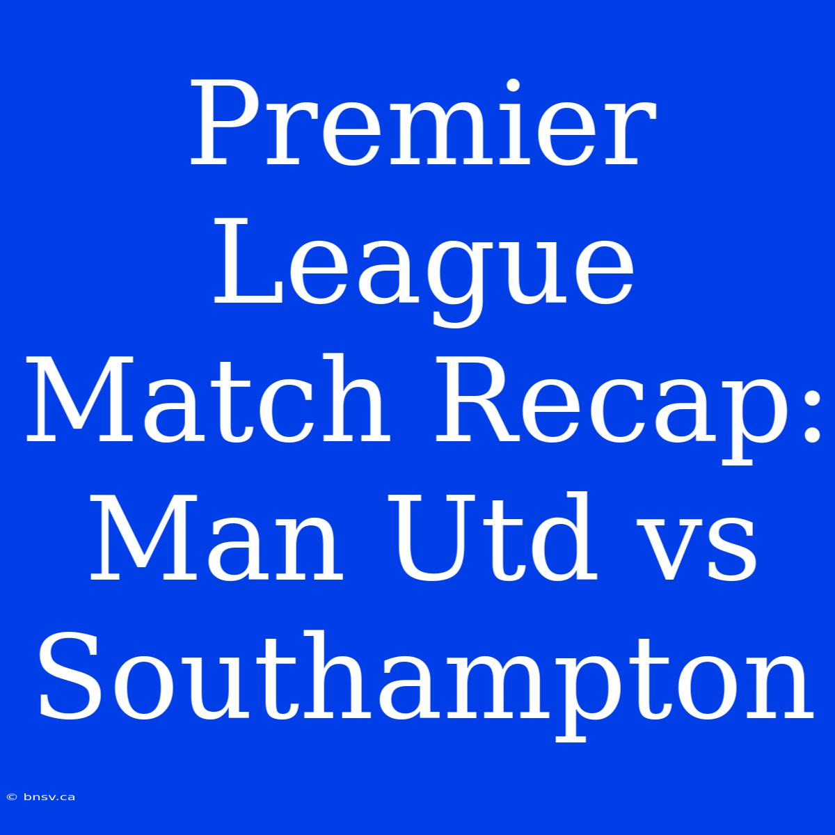 Premier League Match Recap: Man Utd Vs Southampton