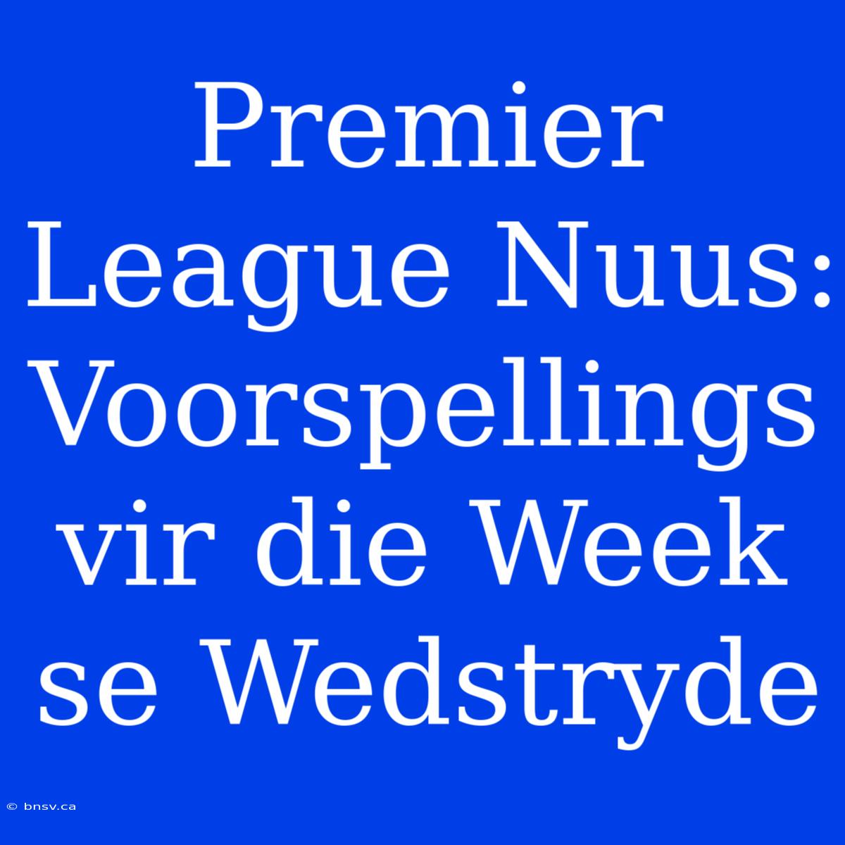 Premier League Nuus: Voorspellings Vir Die Week Se Wedstryde