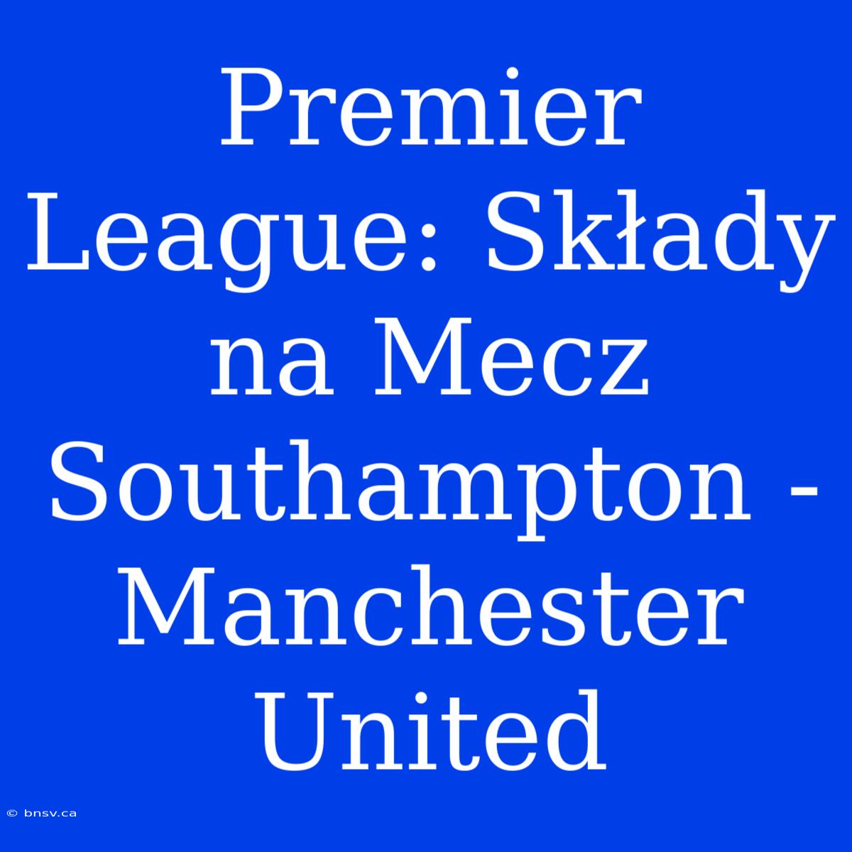 Premier League: Składy Na Mecz Southampton - Manchester United