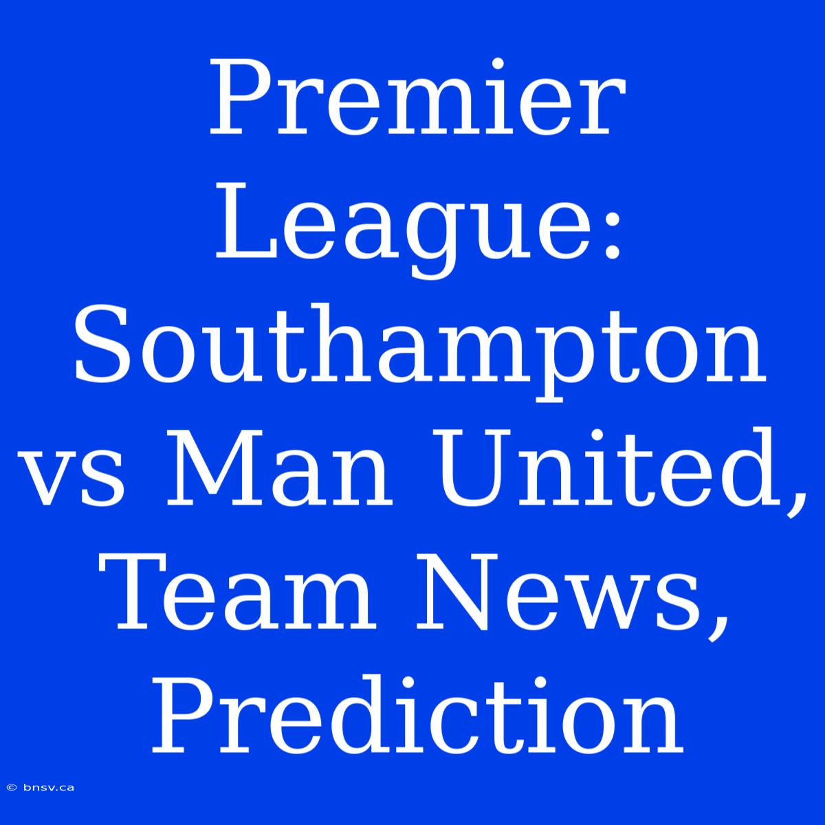 Premier League: Southampton Vs Man United, Team News, Prediction