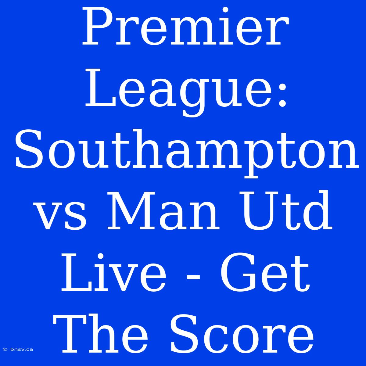 Premier League: Southampton Vs Man Utd Live - Get The Score