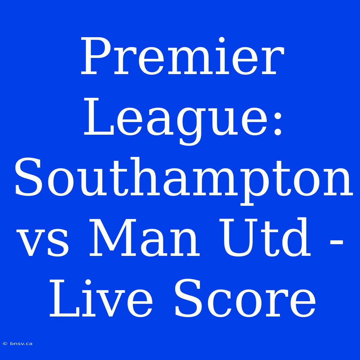 Premier League: Southampton Vs Man Utd - Live Score