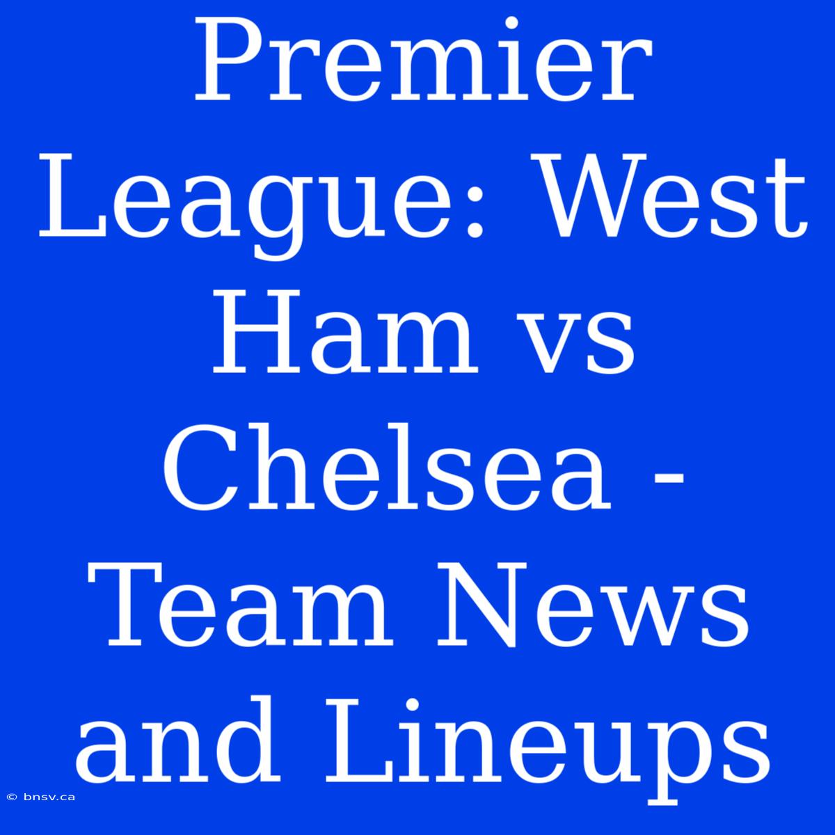 Premier League: West Ham Vs Chelsea - Team News And Lineups