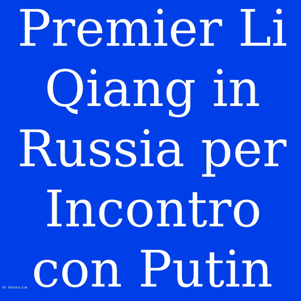 Premier Li Qiang In Russia Per Incontro Con Putin