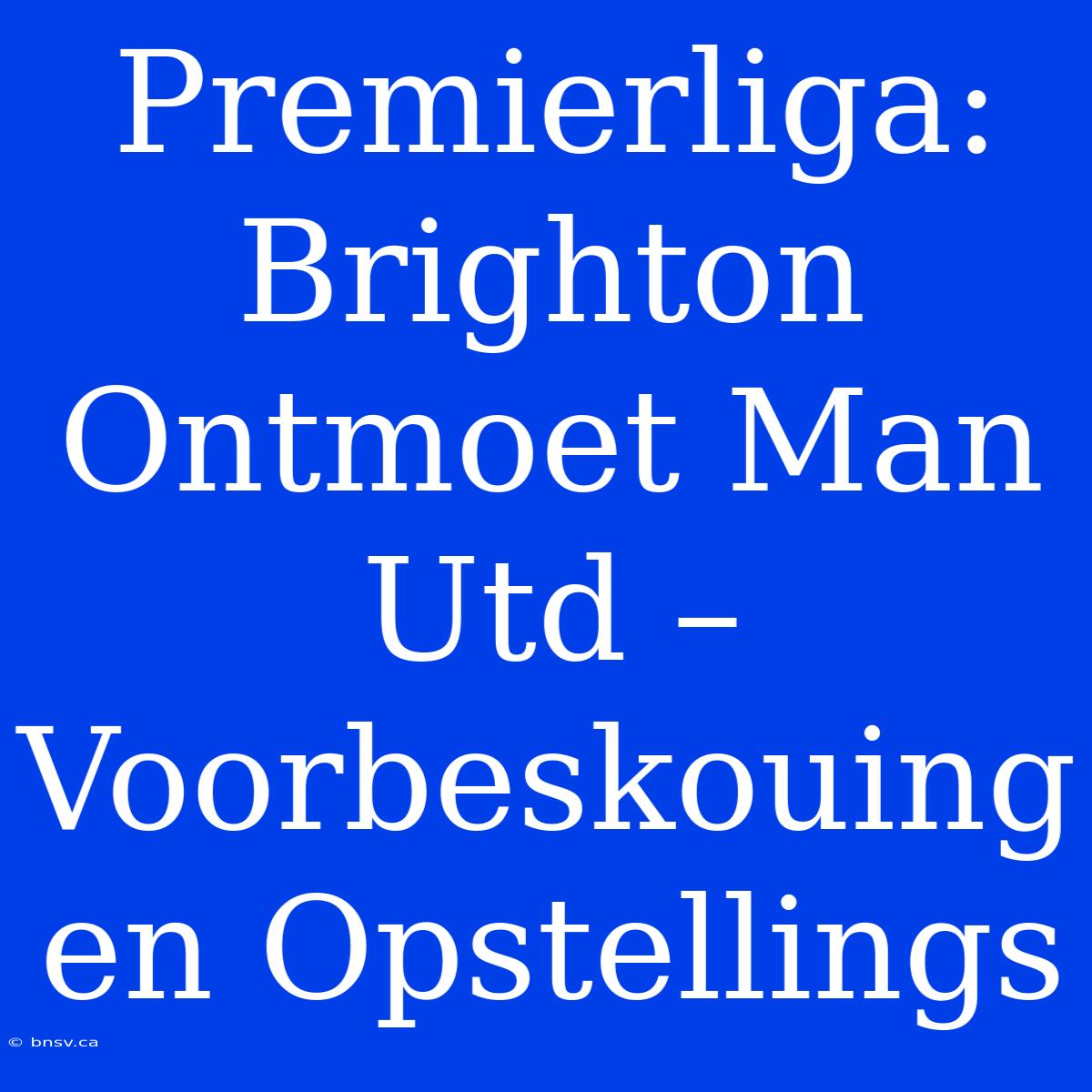 Premierliga: Brighton Ontmoet Man Utd – Voorbeskouing En Opstellings